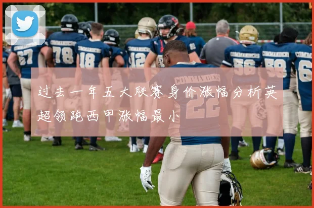 过去一年五大联赛身价涨幅分析英超领跑西甲涨幅最小
