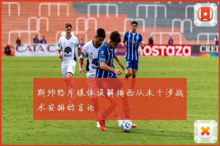 斯帅怒斥媒体误解梅西从未干涉战术安排的言论