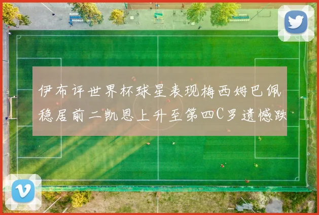 伊布评世界杯球星表现梅西姆巴佩稳居前二凯恩上升至第四C罗遗憾跌出前十