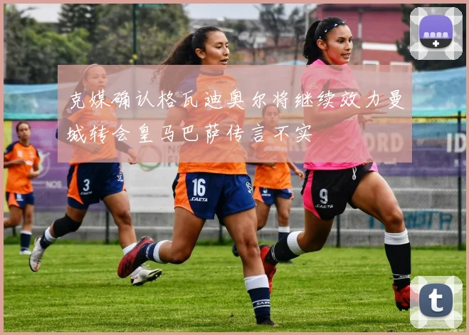 克媒确认格瓦迪奥尔将继续效力曼城转会皇马巴萨传言不实
