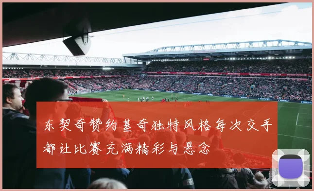 东契奇赞约基奇独特风格每次交手都让比赛充满精彩与悬念