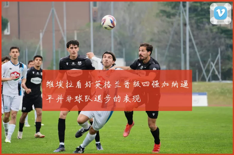 维埃拉看好英格兰晋级四强加纳逼平并非球队退步的表现
