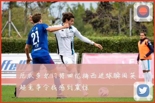 厄瓜多尔门将回忆梅西进球瞬间英超竞争令我感到震惊