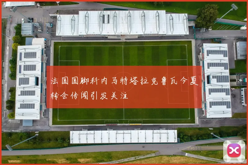 法国国脚科内马特塔拉克鲁瓦今夏转会传闻引发关注