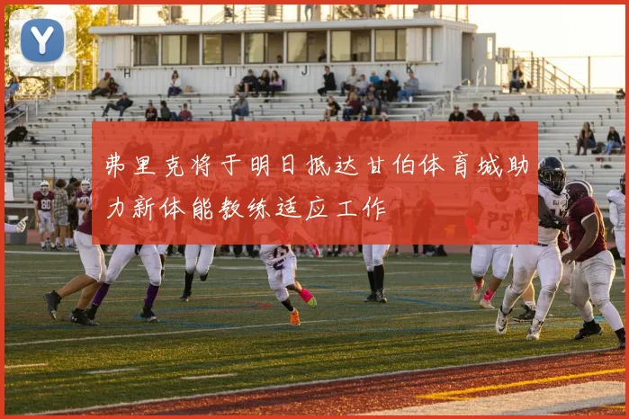 弗里克将于明日抵达甘伯体育城助力新体能教练适应工作