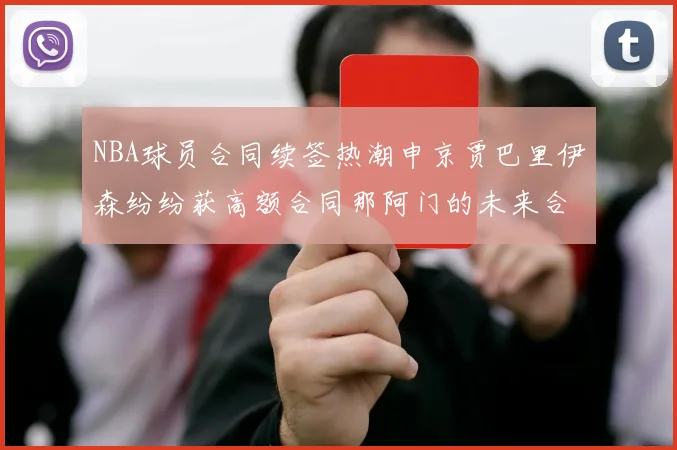NBA球员合同续签热潮申京贾巴里伊森纷纷获高额合同那阿门的未来合同将如何定价