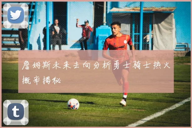 詹姆斯未来去向分析勇士骑士热火概率揭秘
